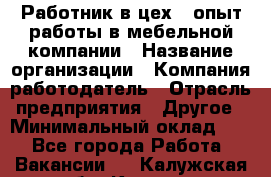 Работник в цех – опыт работы в мебельной компании › Название организации ­ Компания-работодатель › Отрасль предприятия ­ Другое › Минимальный оклад ­ 1 - Все города Работа » Вакансии   . Калужская обл.,Калуга г.